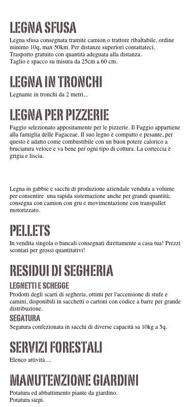 

Legna sfusa
Legna sfusa consegnata tramite camion o trattore ribaltabile, ordine minimo 10q, max 50km. Per distanze superiori contattateci.
Trasporto gratuito con quantità adeguata alla distanza.
Taglio e spacco su misura da 25cm a 60 cm.

Legna in tronchi
Legname in tronchi da 2 metri...

Legna per pizzerie
Faggio selezionato appositamente per le pizzerie. Il Faggio appartiene alla famiglia delle Fagaceae. Il suo legno è compatto e pesante, per questo è adatto come combustibile con un buon potere calorico a bruciatura veloce e va bene per ogni tipo di cottura. La corteccia è grigia e liscia.

Legna in Bancali
Legna in gabbie e sacchi di produzione aziendale venduta a volume per consentire  una rapida sistemazione anche per grandi quantità; consegna con camion con gru e movimentazione con transpallet motorizzato.

Pellets
In vendita singola o bancali consegnati direttamente a casa tua! Prezzi scontati per grossi quantitativi! 

Residui di segheria
Legnetti e schegge
Prodotti degli scarti di segheria, ottimi per l'accensione di stufe e camini, disponibili in sacchetti o cartoni con codice a barre per grande distribuzione. 
Segatura
Segatura confezionata in sacchi di diverse capacità sa 10kg a 5q.

Servizi forestali
Elenco attività....

Manutenzione giardini
Potatura ed abbattimento piante da giardino.
Potatura siepi.