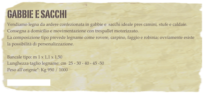 GABBIE E SACCHI
Vendiamo legna da ardere confezionata in gabbie e  sacchi ideale pres camini, stufe e caldaie.
Consegna a domicilio e movimentazione con trespallet motorizzato.
La composizione tipo prevede legname come rovere, carpino, faggio e robinia; ovviamente esiste la possibilità di personalizzazione.

Bancale tipo: m 1 x 1,1 x 1,50
Lunghezza taglio legname: cm  25 - 30 - 40 - 45 -50
Peso all’orignie*: Kg 950 / 1000

 - Scarica la brochure -

Le caratteristiche standard delle gabbie sono:

